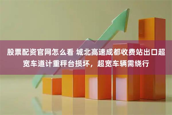 股票配资官网怎么看 城北高速成都收费站出口超宽车道计重秤台损坏，超宽车辆需绕行